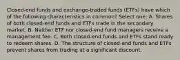 Closed-end funds and exchange-traded funds (ETFs) have which of the following characteristics in common? Select one: A. Shares of both closed-end funds and ETFs trade in the secondary market. B. Neither ETF nor closed-end fund managers receive a management fee. C. Both closed-end funds and ETFs stand ready to redeem shares. D. The structure of closed-end funds and ETFs prevent shares from trading at a significant discount.