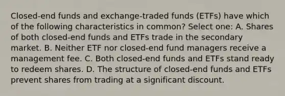 Closed-end funds and exchange-traded funds (ETFs) have which of the following characteristics in common? Select one: A. Shares of both closed-end funds and ETFs trade in the secondary market. B. Neither ETF nor closed-end fund managers receive a management fee. C. Both closed-end funds and ETFs stand ready to redeem shares. D. The structure of closed-end funds and ETFs prevent shares from trading at a significant discount.