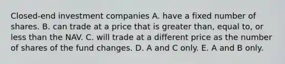 Closed-end investment companies A. have a fixed number of shares. B. can trade at a price that is greater than, equal to, or less than the NAV. C. will trade at a different price as the number of shares of the fund changes. D. A and C only. E. A and B only.