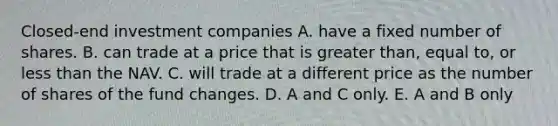 Closed-end investment companies A. have a fixed number of shares. B. can trade at a price that is <a href='https://www.questionai.com/knowledge/ktgHnBD4o3-greater-than' class='anchor-knowledge'>greater than</a>, equal to, or <a href='https://www.questionai.com/knowledge/k7BtlYpAMX-less-than' class='anchor-knowledge'>less than</a> the NAV. C. will trade at a different price as the number of shares of the fund changes. D. A and C only. E. A and B only