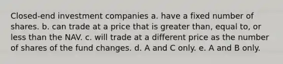 Closed-end investment companies a. have a fixed number of shares. b. can trade at a price that is greater than, equal to, or less than the NAV. c. will trade at a different price as the number of shares of the fund changes. d. A and C only. e. A and B only.