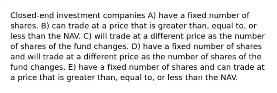 Closed-end investment companies A) have a fixed number of shares. B) can trade at a price that is greater than, equal to, or less than the NAV. C) will trade at a different price as the number of shares of the fund changes. D) have a fixed number of shares and will trade at a different price as the number of shares of the fund changes. E) have a fixed number of shares and can trade at a price that is greater than, equal to, or less than the NAV.