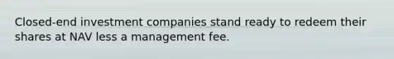 Closed-end investment companies stand ready to redeem their shares at NAV less a management fee.