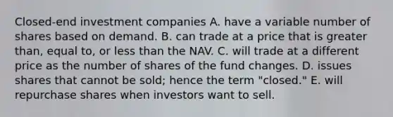 Closed-end investment companies A. have a variable number of shares based on demand. B. can trade at a price that is greater than, equal to, or less than the NAV. C. will trade at a different price as the number of shares of the fund changes. D. issues shares that cannot be sold; hence the term "closed." E. will repurchase shares when investors want to sell.