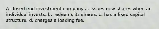 A closed-end investment company a. issues new shares when an individual invests. b. redeems its shares. c. has a fixed capital structure. d. charges a loading fee.