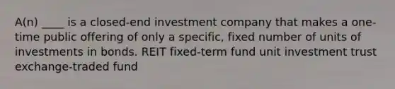 A(n) ____ is a closed-end investment company that makes a one-time public offering of only a specific, fixed number of units of investments in bonds. REIT fixed-term fund unit investment trust exchange-traded fund