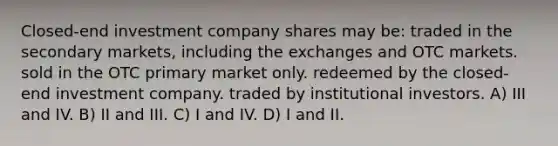 Closed-end investment company shares may be: traded in the secondary markets, including the exchanges and OTC markets. sold in the OTC primary market only. redeemed by the closed-end investment company. traded by institutional investors. A) III and IV. B) II and III. C) I and IV. D) I and II.