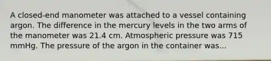 A closed-end manometer was attached to a vessel containing argon. The difference in the mercury levels in the two arms of the manometer was 21.4 cm. Atmospheric pressure was 715 mmHg. The pressure of the argon in the container was...