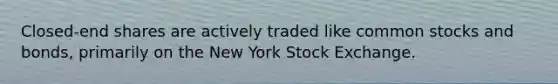 Closed-end shares are actively traded like common stocks and bonds, primarily on the New York Stock Exchange.