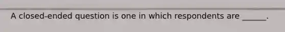 A closed-ended question is one in which respondents are ______.