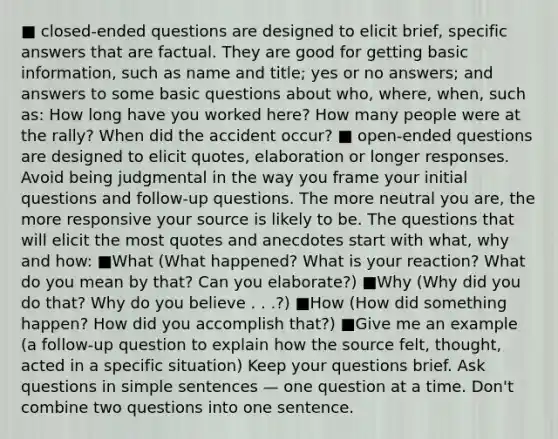 ■ closed-ended questions are designed to elicit brief, specific answers that are factual. They are good for getting basic information, such as name and title; yes or no answers; and answers to some basic questions about who, where, when, such as: How long have you worked here? How many people were at the rally? When did the accident occur? ■ open-ended questions are designed to elicit quotes, elaboration or longer responses. Avoid being judgmental in the way you frame your initial questions and follow-up questions. The more neutral you are, the more responsive your source is likely to be. The questions that will elicit the most quotes and anecdotes start with what, why and how: ■What (What happened? What is your reaction? What do you mean by that? Can you elaborate?) ■Why (Why did you do that? Why do you believe . . .?) ■How (How did something happen? How did you accomplish that?) ■Give me an example (a follow-up question to explain how the source felt, thought, acted in a specific situation) Keep your questions brief. Ask questions in simple sentences — one question at a time. Don't combine two questions into one sentence.