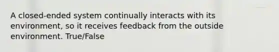 A closed-ended system continually interacts with its environment, so it receives feedback from the outside environment. True/False