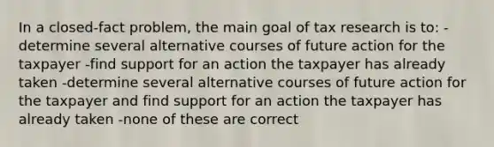 In a closed-fact problem, the main goal of tax research is to: -determine several alternative courses of future action for the taxpayer -find support for an action the taxpayer has already taken -determine several alternative courses of future action for the taxpayer and find support for an action the taxpayer has already taken -none of these are correct