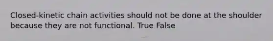 Closed-kinetic chain activities should not be done at the shoulder because they are not functional. True False