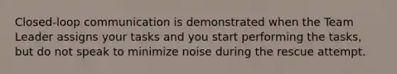 Closed-loop communication is demonstrated when the Team Leader assigns your tasks and you start performing the tasks, but do not speak to minimize noise during the rescue attempt.