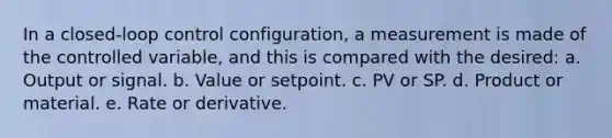 In a closed-loop control configuration, a measurement is made of the controlled variable, and this is compared with the desired: a. Output or signal. b. Value or setpoint. c. PV or SP. d. Product or material. e. Rate or derivative.