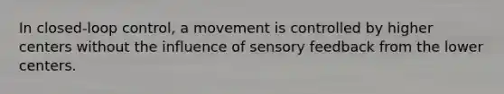 In closed-loop control, a movement is controlled by higher centers without the influence of sensory feedback from the lower centers.