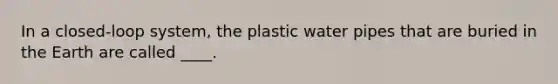 In a closed-loop system, the plastic water pipes that are buried in the Earth are called ____.