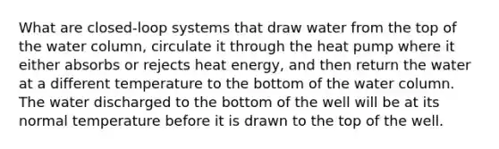 What are closed-loop systems that draw water from the top of the water column, circulate it through the heat pump where it either absorbs or rejects heat energy, and then return the water at a different temperature to the bottom of the water column. The water discharged to the bottom of the well will be at its normal temperature before it is drawn to the top of the well.