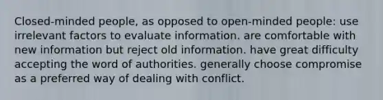 Closed-minded people, as opposed to open-minded people: use irrelevant factors to evaluate information. are comfortable with new information but reject old information. have great difficulty accepting the word of authorities. generally choose compromise as a preferred way of dealing with conflict.