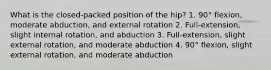 What is the closed-packed position of the hip? 1. 90° flexion, moderate abduction, and external rotation 2. Full-extension, slight internal rotation, and abduction 3. Full-extension, slight external rotation, and moderate abduction 4. 90° flexion, slight external rotation, and moderate abduction