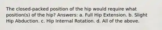 The closed-packed position of the hip would require what position(s) of the hip? Answers: a. Full Hip Extension. b. Slight Hip Abduction. c. Hip Internal Rotation. d. All of the above.