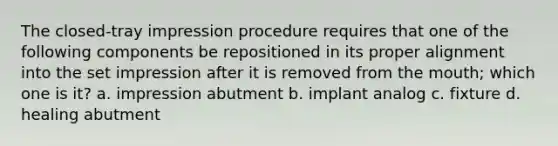 The closed-tray impression procedure requires that one of the following components be repositioned in its proper alignment into the set impression after it is removed from the mouth; which one is it? a. impression abutment b. implant analog c. fixture d. healing abutment