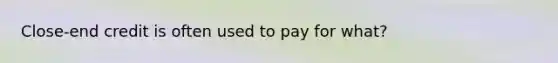 Close-end credit is often used to pay for what?