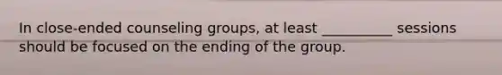 In close-ended counseling groups, at least __________ sessions should be focused on the ending of the group.