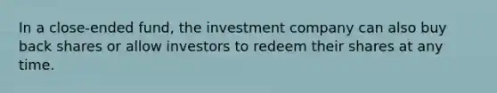 In a close-ended fund, the investment company can also buy back shares or allow investors to redeem their shares at any time.