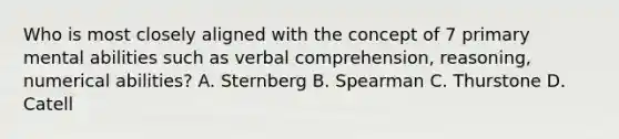 Who is most closely aligned with the concept of 7 primary mental abilities such as verbal comprehension, reasoning, numerical abilities? A. Sternberg B. Spearman C. Thurstone D. Catell