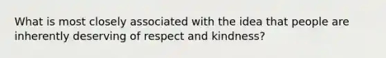 What is most closely associated with the idea that people are inherently deserving of respect and kindness?