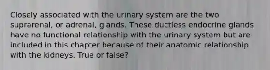 Closely associated with the urinary system are the two suprarenal, or adrenal, glands. These ductless endocrine glands have no functional relationship with the urinary system but are included in this chapter because of their anatomic relationship with the kidneys. True or false?