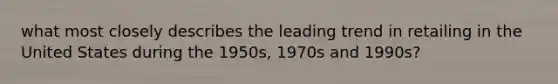 what most closely describes the leading trend in retailing in the United States during the 1950s, 1970s and 1990s?