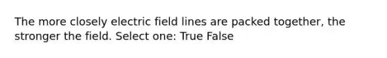 The more closely electric field lines are packed together, the stronger the field. Select one: True False