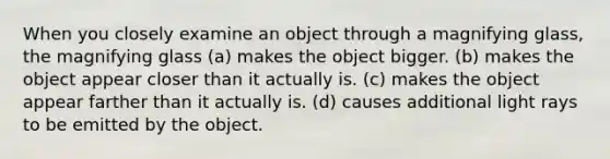 When you closely examine an object through a magnifying glass, the magnifying glass (a) makes the object bigger. (b) makes the object appear closer than it actually is. (c) makes the object appear farther than it actually is. (d) causes additional light rays to be emitted by the object.