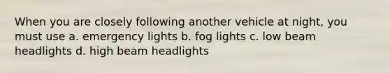 When you are closely following another vehicle at night, you must use a. emergency lights b. fog lights c. low beam headlights d. high beam headlights