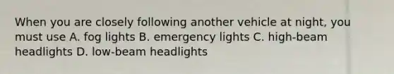 When you are closely following another vehicle at night, you must use A. fog lights B. emergency lights C. high-beam headlights D. low-beam headlights