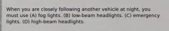 When you are closely following another vehicle at night, you must use (A) fog lights. (B) low-beam headlights. (C) emergency lights. (D) high-beam headlights.