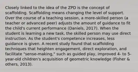 Closely linked to the idea of the ZPD is the concept of scaffolding. Scaffolding means changing the level of support. Over the course of a teaching session, a more-skilled person (a teacher or advanced peer) adjusts the amount of guidance to fit the child's current performance (Daniels, 2017). When the student is learning a new task, the skilled person may use direct instruction. As the student's competence increases, less guidance is given. A recent study found that scaffolding techniques that heighten engagement, direct exploration, and facilitate "sense-making," such as guided play, improved 4- to 5-year-old children's acquisition of geometric knowledge (Fisher & others, 2013).