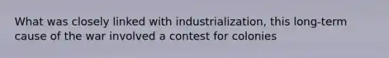 What was closely linked with industrialization, this long-term cause of the war involved a contest for colonies