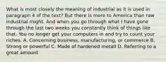 What is most closely the meaning of industrial as it is used in paragraph 4 of the text? But there is more to America than raw industrial might. And when you go through what I have gone through the last two weeks you constantly think of things like that. You no longer get your computers in and try to count your riches. A. Concerning business, manufacturing, or commerce B. Strong or powerful C. Made of hardened metalI D. Referring to a great amount