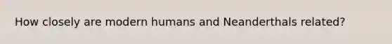 How closely are modern humans and Neanderthals related?