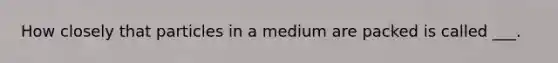 How closely that particles in a medium are packed is called ___.