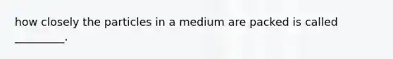 how closely the particles in a medium are packed is called _________.