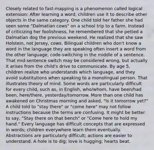 Closely related to fast-mapping is a phenomenon called logical extension: After learning a word, children use it to describe other objects in the same category. One child told her father she had seen some "Dalmatian cows" on a school trip to a farm. Instead of criticizing her foolishness, he remembered that she petted a Dalmatian dog the previous weekend. He realized that she saw Holstein, not Jersey, cows. Bilingual children who don't know a word in the language they are speaking often insert a word from the other language, code-switching in the middle of a sentence. That mid-sentence switch may be considered wrong, but actually it arises from the child's drive to communicate. By age 5, children realize who understands which language, and they avoid substitutions when speaking to a monolingual person. That illustrates theory of mind. Some words are particularly difficult for every child, such as, in English, who/whom, have been/had been, here/there, yesterday/tomorrow. <a href='https://www.questionai.com/knowledge/keWHlEPx42-more-than' class='anchor-knowledge'>more than</a> one child has awakened on Christmas morning and asked, "Is it tomorrow yet?" A child told to "stay there" or "come here" may not follow instructions because the terms are confusing. It might be better to say, "Stay there on that bench" or "Come here to hold my hand." Every language has difficult concepts that are expressed in words; children everywhere learn them eventually. Abstractions are particularly difficult; actions are easier to understand. A hole is to dig; love is hugging; hearts beat.