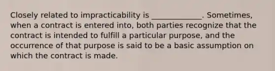 Closely related to impracticability is _____________. Sometimes, when a contract is entered into, both parties recognize that the contract is intended to fulfill a particular purpose, and the occurrence of that purpose is said to be a basic assumption on which the contract is made.