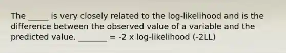 The _____ is very closely related to the log-likelihood and is the difference between the observed value of a variable and the predicted value. _______ = -2 x log-likelihood (-2LL)