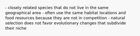 - closely related species that do not live in the same geographical area - often use the same habitat locations and food resources because they are not in competition - natural selection does not favor evolutionary changes that subdivide their niche