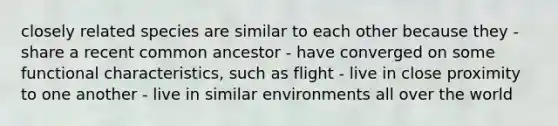 closely related species are similar to each other because they - share a recent common ancestor - have converged on some functional characteristics, such as flight - live in close proximity to one another - live in similar environments all over the world